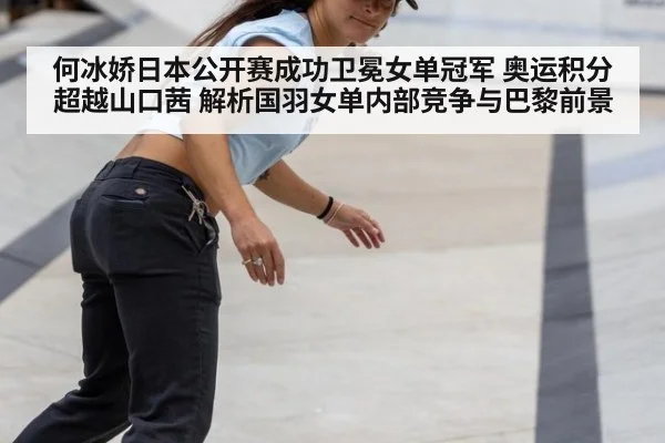 何冰娇日本公开赛成功卫冕女单冠军 奥运积分超越山口茜 解析国羽女单内部竞争与巴黎前景