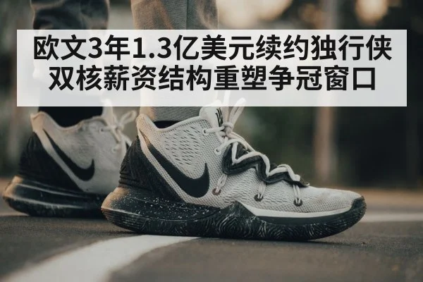 欧文3年1.3亿美元续约独行侠 双核薪资结构重塑争冠窗口